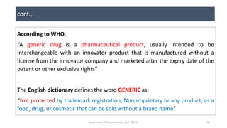 cont.,
According to WHO,
“A generic drug is a pharmaceutical product, usually intended to be
interchangeable with an innovator product that is manufactured without a
license from the innovator company and marketed after the expiry date of the
patent or other exclusive rights”
The English dictionary defines the word GENERIC as:
“Not protected by trademark registration; Nonproprietary or any product, as a
food, drug, or cosmetic that can be sold without a brand name”
Department Of Pharmaceutics, KCP, CBE-32 30
 