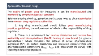 Approval for Generic Drugs
Department Of Pharmaceutics, KCP, CBE-32 33
The expiry of patent drug for innovator, it can be manufactured and
marketed by any pharmaceutical company.
Before marketing the drug, generic manufacturers need to obtain permission
from relevant drug regulatory authorities.
1. Any drug manufactured should follow good manufacturing
practices guidelines, the enforcement of which is the responsibility of drug
regulators.
2. There is a requirement for in-vitro dissolution and in-vivo bio-
availability and bio-equivalence (BA-BE) testing of new brand (i.e generic
manufacturer) which compares the release of active pharmaceutical
ingredient (API) on certain dissolution and liberation characteristics and
pharmacokinetic parameters (Cmax, Tmax, and area-under-the-curve) with
those from reference standard.
 