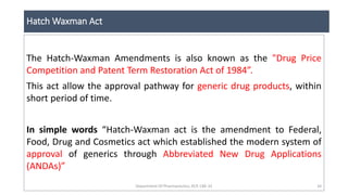 Hatch Waxman Act
Department Of Pharmaceutics, KCP, CBE-32 34
The Hatch-Waxman Amendments is also known as the "Drug Price
Competition and Patent Term Restoration Act of 1984”.
This act allow the approval pathway for generic drug products, within
short period of time.
In simple words “Hatch-Waxman act is the amendment to Federal,
Food, Drug and Cosmetics act which established the modern system of
approval of generics through Abbreviated New Drug Applications
(ANDAs)”
 