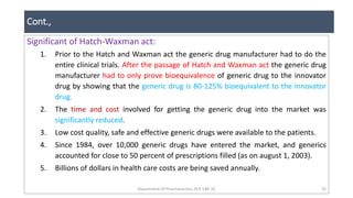 Cont.,
Department Of Pharmaceutics, KCP, CBE-32 35
Significant of Hatch-Waxman act:
1. Prior to the Hatch and Waxman act the generic drug manufacturer had to do the
entire clinical trials. After the passage of Hatch and Waxman act the generic drug
manufacturer had to only prove bioequivalence of generic drug to the innovator
drug by showing that the generic drug is 80-125% bioequivalent to the innovator
drug.
2. The time and cost involved for getting the generic drug into the market was
significantly reduced.
3. Low cost quality, safe and effective generic drugs were available to the patients.
4. Since 1984, over 10,000 generic drugs have entered the market, and generics
accounted for close to 50 percent of prescriptions filled (as on august 1, 2003).
5. Billions of dollars in health care costs are being saved annually.
 