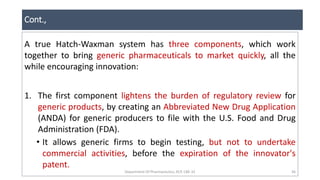Cont.,
Department Of Pharmaceutics, KCP, CBE-32 36
A true Hatch-Waxman system has three components, which work
together to bring generic pharmaceuticals to market quickly, all the
while encouraging innovation:
1. The first component lightens the burden of regulatory review for
generic products, by creating an Abbreviated New Drug Application
(ANDA) for generic producers to file with the U.S. Food and Drug
Administration (FDA).
• It allows generic firms to begin testing, but not to undertake
commercial activities, before the expiration of the innovator's
patent.
 