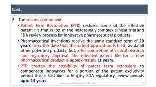 Cont.,
Department Of Pharmaceutics, KCP, CBE-32 37
2. The second component,
• Patent Term Restoration (PTR) restores some of the effective
patent life that is lost in the increasingly complex clinical trial and
FDA review process for innovative pharmaceutical products.
• Pharmaceutical inventions receive the same standard term of 20
years from the date that the patent application is filed, as do all
other patented products, but, after completion of clinical research
and regulatory approval, the effective patent life for a new
pharmaceutical product is approximately 11 years.
• PTR creates the possibility of patent term extensions to
compensate innovators for a portion of the patent exclusivity
period that is lost due to lengthy FDA regulatory review periods
upto 14 years
 