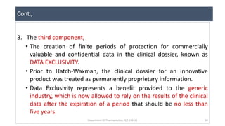 Cont.,
Department Of Pharmaceutics, KCP, CBE-32 38
3. The third component,
• The creation of finite periods of protection for commercially
valuable and confidential data in the clinical dossier, known as
DATA EXCLUSIVITY.
• Prior to Hatch-Waxman, the clinical dossier for an innovative
product was treated as permanently proprietary information.
• Data Exclusivity represents a benefit provided to the generic
industry, which is now allowed to rely on the results of the clinical
data after the expiration of a period that should be no less than
five years.
 