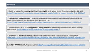 Reference
1. Guide to Master Formulae WHO/FWC/IVB/QSS/VQR 2011 World Health Organization Pg.No1-14 & 49
(https://www.who.int/immunization_standards/vaccine_quality/guide_to_master_formulae_final_2012.pdf)
2. Drug Master Files Guidelines, Center for Drug Evaluation and Research Food and Drug Administration,
Department of Health and Human Services September 1989
(https://www.fda.gov/Drugs/GuidanceComplianceRegulatoryInformation/Guidances/ucm122886.htm)
3.Puneet Dhamija et.al, 2015 Only generics (drugs/names): Is India ready? Indian Journal Endocrinology
Metabolism (https://www.ncbi.nlm.nih.gov/pmc/articles/PMC4566332/)
4. Overview on Hatch Waxman act, The Innovative Pharmaceutical association South Africa (IPASA)
(http://ipasa.co.za/Downloads/Intellectual%20Property%20&%20Innovation/Hatch-Waxman_overview.doc)
5. HATCH-WAXMAN ACT, Regulatory one (http://www.regulatoryone.com/2011/12/hatch-waxman-act.html)
Department Of Pharmaceutics, KCP, CBE-32 39
 