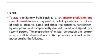 US CFR.
• To assure uniformity from batch to batch, master production and
control records for each drug product, including each batch size there
of, shall be prepared, dated, and signed (full signature, handwritten)
by one person and independently checked, dated, and signed by a
second person. The preparation of master production and control
records shall be described in a written procedure and such written
procedure shall be followed.
Department Of Pharmaceutics, KCP, CBE-32 5
 