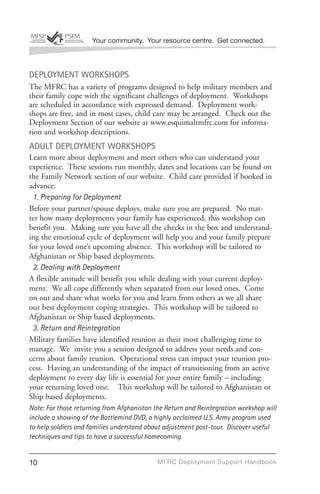 Your community. Your resource centre. Get connected.



DEPLOYMENT WORKSHOPS
The MFRC has a variety of programs designed to help military members and
their family cope with the significant challenges of deployment. Workshops
are scheduled in accordance with expressed demand. Deployment work-
shops are free, and in most cases, child care may be arranged. Check out the
Deployment Section of our website at www.esquimaltmfrc.com for informa-
tion and workshop descriptions.
ADULT DEPLOYMENT WORKSHOPS
Learn more about deployment and meet others who can understand your
experience. These sessions run monthly, dates and locations can be found on
the Family Network section of our website. Child care provided if booked in
advance.
 1. Preparing for Deployment
Before your partner/spouse deploys, make sure you are prepared. No mat-
ter how many deployments your family has experienced, this workshop can
benefit you. Making sure you have all the checks in the box and understand-
ing the emotional cycle of deployment will help you and your family prepare
for your loved one’s upcoming absence. This workshop will be tailored to
Afghanistan or Ship based deployments.
 2. Dealing with Deployment
A flexible attitude will benefit you while dealing with your current deploy-
ment. We all cope differently when separated from our loved ones. Come
on out and share what works for you and learn from others as we all share
our best deployment coping strategies. This workshop will be tailored to
Afghanistan or Ship based deployments.
 3. Return and Reintegration
Military families have identified reunion as their most challenging time to
manage. We invite you a session designed to address your needs and con-
cerns about family reunion. Operational stress can impact your reunion pro-
cess. Having an understanding of the impact of transitioning from an active
deployment to every day life is essential for your entire family – including
your returning loved one. This workshop will be tailored to Afghanistan or
Ship based deployments.
Note: For those returning from Afghanistan the Return and Reintegration workshop will
include a showing of the Battlemind DVD, a highly acclaimed U.S. Army program used
to help soldiers and families understand about adjustment post-tour. Discover useful
techniques and tips to have a successful homecoming.


10                                          MFRC Deployment Suppor t Handbook
 