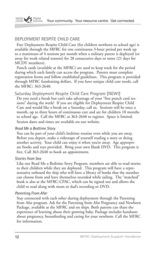 Your community. Your resource centre. Get connected.



DEPLOYMENT RESPITE CHILD CARE
 Free Deployment Respite Child Care (for children newborn to school age) is
available through the MFRC for one continuous 3-hour period per week up
to a maximum of 4 sessions per month when a military parent is deployed (or
away for work related reasons) for 28 consecutive days or more (21 days for
MCDV members).
 Punch cards (available at the MFRC) are used to keep track for the period
during which each family can access the program. Parents must complete
registration forms and follow established guidelines. This program is provided
through MFRC fundraising dollars. If you have unique child care needs, call
the MFRC: 363-2640.
Saturday Deployment Respite Child Care Program (NEW!)
 Do you need a break but can’t take advantage of your “free punch card ses-
 sions” during the week? If you are eligible for Deployment Respite Child
 Care and would like a break on a Saturday, call us. Sessions will be once a
 month, up to three hours of continuous care and are for children 18 months
 to school age. Call the MFRC at 363-2640 to register. Space is limited.
 Session dates and times are available on our website.
Read Me a Bedtime Story
 You can be part of your child’s bedtime routine even while you are away.
 Before you depart, make a videotape of yourself reading a story or doing
 another activity. Your child can enjoy it when you’re away. Age appropri-
 ate books and toys provided. Bring your own blank DVD. This program is
 free. Call 363-2640 to book an appointment.
Stories from Sea
 Like our Read Me a Bedtime Story Program, members are able to read stories
 to their children while they are deployed. This program will have a repre-
 sentative onboard the ship who will have a library of books that the member
 can choose from and have themselves recorded while sailing. The “matched”
 book is also at the MFRC-CPAC, which can be signed out and allows the
 child to read along with mom or dad’s recording or DVD.
Parenting From Afar
 Stay connected with each other during deployment through the Parenting
 from Afar program. Ask for the Parenting from Afar Pregnancy and Newborn
 Package, available at the MFRC and on ships. Both parents can share the
 experience of learning about their growing baby. Package includes handouts
 about pregnancy, breastfeeding and caring for your newborn. Call the MFRC
 for information.


12                                      MFRC Deployment Suppor t Handbook
 