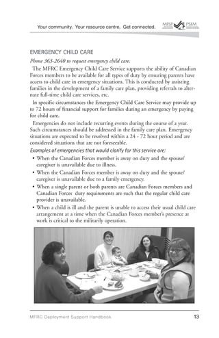 Your community. Your resource centre. Get connected.




EMERGENCY CHILD CARE
Phone 363-2640 to request emergency child care.
 The MFRC Emergency Child Care Service supports the ability of Canadian
Forces members to be available for all types of duty by ensuring parents have
access to child care in emergency situations. This is conducted by assisting
families in the development of a family care plan, providing referrals to alter-
nate full-time child care services, etc.
 In specific circumstances the Emergency Child Care Service may provide up
to 72 hours of financial support for families during an emergency by paying
for child care.
 Emergencies do not include recurring events during the course of a year.
Such circumstances should be addressed in the family care plan. Emergency
situations are expected to be resolved within a 24 - 72 hour period and are
considered situations that are not foreseeable.
Examples of emergencies that would clarify for this service are:
 • When the Canadian Forces member is away on duty and the spouse/
    caregiver is unavailable due to illness.
 • When the Canadian Forces member is away on duty and the spouse/
    caregiver is unavailable due to a family emergency.
 • When a single parent or both parents are Canadian Forces members and
    Canadian Forces duty requirements are such that the regular child care
    provider is unavailable.
 • When a child is ill and the parent is unable to access their usual child care
    arrangement at a time when the Canadian Forces member’s presence at
    work is critical to the militarily operation.




MFRC Deployment Suppor t Handbook                                             13
 