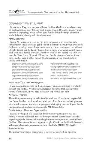 Your community. Your resource centre. Get connected.




DEPLOYMENT FAMILY SUPPORT
  Deployment Programs support military families who have a loved one away
on deployment, or away for any work-related reason. If you’re a military mem-
ber who is deploying, please inform your family about the range of services
available before, during and after deployment.
Family Networks
  Family Networks are a great way to keep connected with other families.
Participate in social activities, get the latest information about your loved one’s
deployment and get mutual support from others who understand the military
lifestyle. Check out the Family Network web pages: www.esquimaltmfrc.com.
Each ship has a Family Network. For those who are not posted to a ship, we
have the Terra Firma Network. Fill out the Family Network Contact Sheet,
then email or drop it off at the MFRC. Information you provide is kept
strictly confidential.
     algonquin.family@shawcable.com           victoria.family@shawcable.com
     calgary.family@shawcable.com             winnipeg.family@shawcable.com
     ottawa.family@shawcable.com              mcdv.family@shawcable.com
     protecteur.family@shawcable.com          Terra Firma – shore units and land
     regina.family@shawcable.com              based deployments:
     vancouver.family@shawcable.com           terraﬁrma.family@shawcable.com
What to do if you need extra support
  If you need extra support, or if an emergency arises, counselling is available
through the MFRC. We also have emergency resources that can support a
variety of situations. If you need assistance, the MFRC can help.
Navigator Program
The military community includes families with special needs and responsibili-
ties. Some families care for children with special needs, some include partners
with health concerns and some help support their aging parents. If your family
has special needs and responsibilities, the MFRC can help.
Family Network Volunteer Opportunities
  Become a vital part of a successful deployment by getting involved as a
Family Network Volunteer. Your six-hour per month commitment includes
organizing special events and providing information/support to other military
families. Have fun while meeting new people. Check out the Family Network
Volunteer job description on our website of call the MFRC: 363-2640.
Social Activities
The primary purpose of these events is to provide you with an opportu-

14                                         MFRC Deployment Suppor t Handbook
 