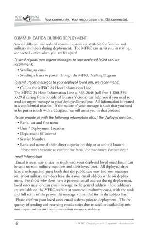 Your community. Your resource centre. Get connected.




COMMUNICATION DURING DEPLOYMENT
Several different methods of communication are available for families and
military members during deployment. The MFRC can assist you in staying
connected – even when you are far apart!
To send regular, non-urgent messages to your deployed loved one, we
recommend:
  • Sending an email
  • Sending a letter or parcel through the MFRC Mailing Program
To send urgent messages to your deployed loved one, we recommend:
  • Calling the MFRC 24 Hour Information Line
The MFRC 24 Hour Information Line at 363-2640 (toll free: 1-800-353-
3329 if calling from outside of Greater Victoria) can help you if you need to
send an urgent message to your deployed loved one. All information is treated
in a confidential manner. If the nature of your message is such that you need
to be put in touch with a Chaplain, we will assist you in that process.
Please provide us with the following information about the deployed member:
  • Rank, last and first name
  • Unit / Deployment Location
  • Department (if known)
  • Service Number
  • Rank and name of their direct superior on ship or at unit (if known)
    Please don’t hesitate to contact the MFRC for assistance. We can help!
Email Information
 Email is great way to stay in touch with your deployed loved ones! Email can
be sent to/from military members and their loved ones. All deployed ships
have a webpage and guest book that the public can view and post messages
on. Most military members have their own email address while on deploy-
ment. For those who don’t have a personal email address during deployment,
loved ones may send an email message to the general address (these addresses
are available on the MFRC website at www.esquimaltmfrc.com), with the rank
and full name of the person the message is intended for in the subject line.
 Please confirm your loved one’s email address prior to deployment. The fre-
quency of sending and receiving emails varies due to satellite availability, mis-
sion requirements and communication network stability.


18                                        MFRC Deployment Suppor t Handbook
 