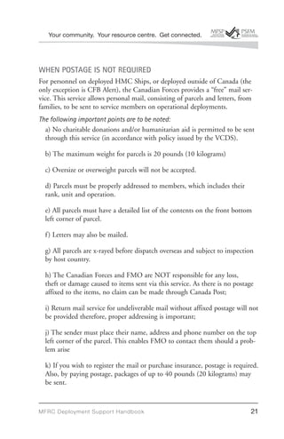 Your community. Your resource centre. Get connected.




WHEN POSTAGE IS NOT REQUIRED
For personnel on deployed HMC Ships, or deployed outside of Canada (the
only exception is CFB Alert), the Canadian Forces provides a “free” mail ser-
vice. This service allows personal mail, consisting of parcels and letters, from
families, to be sent to service members on operational deployments.
The following important points are to be noted:
  a) No charitable donations and/or humanitarian aid is permitted to be sent
  through this service (in accordance with policy issued by the VCDS).

  b) The maximum weight for parcels is 20 pounds (10 kilograms)

  c) Oversize or overweight parcels will not be accepted.

  d) Parcels must be properly addressed to members, which includes their
  rank, unit and operation.

  e) All parcels must have a detailed list of the contents on the front bottom
  left corner of parcel.

  f ) Letters may also be mailed.

  g) All parcels are x-rayed before dispatch overseas and subject to inspection
  by host country.

  h) The Canadian Forces and FMO are NOT responsible for any loss,
  theft or damage caused to items sent via this service. As there is no postage
  affixed to the items, no claim can be made through Canada Post;

  i) Return mail service for undeliverable mail without affixed postage will not
  be provided therefore, proper addressing is important;

  j) The sender must place their name, address and phone number on the top
  left corner of the parcel. This enables FMO to contact them should a prob-
  lem arise

  k) If you wish to register the mail or purchase insurance, postage is required.
  Also, by paying postage, packages of up to 40 pounds (20 kilograms) may
  be sent.



MFRC Deployment Suppor t Handbook                                              21
 