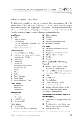 Your community. Your resource centre. Get connected.




PRE-DEPLOYMENT CHECKLIST
The following is a checklist to assist you in preparing for the unexpected as well as the
routine aspects of daily life during deployment. It outlines several essential areas you
may want to consider when preparing for a deployment. The transition from team to
solo can be facilitated by recording all pertinent information for each of the items on the
checklist, such as due dates, locations, policy or account numbers, etc.
Legal Issues                                                      ❑       Home insurance
❑ Will                                                            ❑       Utilities
❑ Power of Attorney                                              ❑       Security
 ❑ Life insurance                                                ❑       Maintenance and warranties
 ❑ List of important documents and                               ❑       Computer Password
    where they are located                                        Car Issues
 ❑ Other relevant insurance                                      ❑ Maintenance and service records
Financial Issues                                                  ❑ Insurance
❑ Create a Deployment Budget                                      ❑ Registration and Driver’s Licence
❑ Accounts and safety deposit boxes,                              ❑ Mechanic Phone Number
     banking access PIN, keys                                     ❑ Base Pass
❑ Investments                                                     ❑ Storage
❑ Allotments                                                      Phone Numbers for Information/
❑ Income tax                                                      Support
❑ Online Banking Passwords                                        ❑ Military Family Resource Centre
❑ Payment Plan for                                                     363-2640 or 1-800-353-3329
❑ Utilities
                                                                  ❑ Get your Military Family Identification
❑ Phone
                                                                       Card at the MFRC before deployment
❑ Cable
❑ Rent / Mortgage                                                 ❑ Padres
❑ Credit Cards                                                    ❑ Social Worker
❑ Create a Emergency Fund                                         ❑ Parents/In Laws
Travel Issues                                                     ❑ Child’s Emergency Contact
❑ Passport/Visa                                                  ❑ Family Network Email
❑ Leave Pass                                                     ❑ Mission Information Line – serving
❑ Immunization                                                    families of deployed Canadian Military
                                                                  Personnel – 1-800-866-4546
Health Issues
❑ Insurance                                                      For Speciﬁc Child Related Concerns
❑ Dental plan                                                     (All above plus)
❑ Medical records                                                 ❑     Deployment & Emergency Childcare
❑ Emergency plan                                                        Plan
Home Issues                                                       ❑     Requirements for travel abroad with
❑ Mortgage/Rent                                                        children when one parent is absent
❑ Property tax (Homeowner Grant)                                  ❑     Relevant school info
   Adapted from the Preparing for Deployment Stress - a DND publication of the Directorate of Health Treatment Services 1994


MFRC Deployment Suppor t Handbook                                                                                          23
 