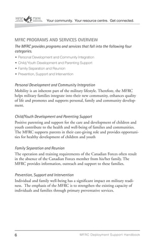 Your community. Your resource centre. Get connected.




MFRC PROGRAMS AND SERVICES OVERVIEW
The MFRC provides programs and services that fall into the following four
categories.
• Personal Development and Community Integration
• Child/Youth Development and Parenting Support
• Family Separation and Reunion
• Prevention, Support and Intervention

Personal Development and Community Integration
Mobility is an inherent part of the military lifestyle. Therefore, the MFRC
helps military families integrate into their new community, enhances quality
of life and promotes and supports personal, family and community develop-
ment.

Child/Youth Development and Parenting Support
Positive parenting and support for the care and development of children and
youth contribute to the health and well-being of families and communities.
The MFRC supports parents in their care-giving role and provides opportuni-
ties for healthy development of children and youth

Family Separation and Reunion
The operation and training requirements of the Canadian Forces often result
in the absence of the Canadian Forces member from his/her family. The
MFRC provides information, outreach and support to these families.

Prevention, Support and Intervention
Individual and family well-being has a significant impact on military readi-
ness. The emphasis of the MFRC is to strengthen the existing capacity of
individuals and families through primary preventative services.




6                                        MFRC Deployment Suppor t Handbook
 