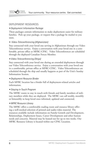 Your community. Your resource centre. Get connected.




DEPLOYMENT RESOURCES
• Deployment Information Package
These packages contain information to make deployment easier for military
families. Pick up your package, or request that a package be mailed to you
soon.
• Video-Teleconferencing (Afghanistan)
Stay connected with your loved one serving in Afghanistan through our Video
Teleconference service. Enjoy a conversation with your loved one in a com-
fortable, private office at MFRC-CPAC. Video Teleconferences are scheduled
through the deployed Canadian Forces Member.
• Video-Teleconferencing (Ships)
Stay connected with your loved one during an extended deployment through
our Video Teleconference service. Enjoy a conversation with your loved one
in a comfortable, private office at MFRC-CPAC. Video Teleconferences are
scheduled through the ship and usually happens as part of the Unit’s Sunday
Information Session.
• Deployment Resource Binder
Each MFRC location has a binder full of deployment-related articles and
information.
• Staying in Touch Program
The MFRC wants to stay in touch with friends and family members of mili-
tary members while they are deployed. The MFRC can call weekly, monthly
or bimonthly to keep loved ones informed, updated and connected.
• MFRC Resource Library
The MFRC offers a comfortable reading room and resource library offer-
ing a well-stocked selection of printed and audio-video material. The
resources available include information on Family Growth and Development,
Relationships, Deployment Issues, Career Development and other human
needs and concerns. Material may be loaned out for up to two weeks. Our
MFRC Resource Library is located within our CPAC Location.




8                                       MFRC Deployment Suppor t Handbook
 