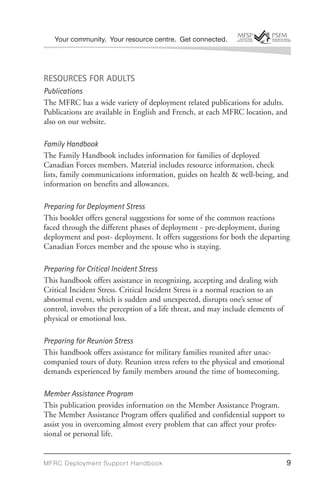Your community. Your resource centre. Get connected.




RESOURCES FOR ADULTS
Publications
The MFRC has a wide variety of deployment related publications for adults.
Publications are available in English and French, at each MFRC location, and
also on our website.

Family Handbook
The Family Handbook includes information for families of deployed
Canadian Forces members. Material includes resource information, check
lists, family communications information, guides on health & well-being, and
information on benefits and allowances.

Preparing for Deployment Stress
This booklet offers general suggestions for some of the common reactions
faced through the different phases of deployment - pre-deployment, during
deployment and post- deployment. It offers suggestions for both the departing
Canadian Forces member and the spouse who is staying.

Preparing for Critical Incident Stress
This handbook offers assistance in recognizing, accepting and dealing with
Critical Incident Stress. Critical Incident Stress is a normal reaction to an
abnormal event, which is sudden and unexpected, disrupts one’s sense of
control, involves the perception of a life threat, and may include elements of
physical or emotional loss.

Preparing for Reunion Stress
This handbook offers assistance for military families reunited after unac-
companied tours of duty. Reunion stress refers to the physical and emotional
demands experienced by family members around the time of homecoming.

Member Assistance Program
This publication provides information on the Member Assistance Program.
The Member Assistance Program offers qualified and confidential support to
assist you in overcoming almost every problem that can affect your profes-
sional or personal life.


MFRC Deployment Suppor t Handbook                                                9
 