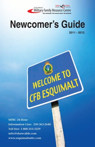 Newcomer’s Guide
                                 2011 - 2012




MFRC 24-Hour
Information Line: 250-363-2640
Toll free: 1-800-353-3329
mfrc@shawcable.com
www.esquimaltmfrc.com
 