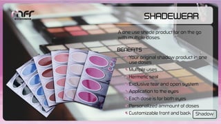 ShadeWear
Your original shadow product in one
use doses
Multiple uses
Hermetic seal
Exclusive tear and open system
Application to the eyes
Each dose is for both eyes
Personalized ammount of doses
Customizable front and back
Benefits
A one use shade product for on the go
with multiple doses.
Shadow
 