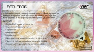 RealFrag
Faithfull to the original fragrance
Experience the original notes
Translucent
Hermetic seal
Lift and sniff
Open and close system to smell up to thirty times
Sheets or coils for manual and automatic sticking
Support printing and sticking services available
Benefits
A self-adhesive label sampling for costumers to smell fragrances on
catalogs, magazines, cards as well on the product package, and
have a sample of the original product fragrance you cant smell.
Fragrance
 