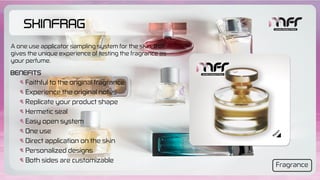 SkinFrag
Faithful to the original fragrance
Experience the original notes
Replicate your product shape
Hermetic seal
Easy open system
One use
Direct application on the skin
Personalized designs
Both sides are customizable
Benefits
A one use applicator sampling system for the skin, that
gives the unique experience of testing the fragrance as
your perfume.
Fragrance
 