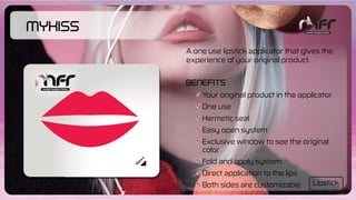 MyKiss
Your original product in the applicator
One use
Hermetic seal
Easy open system
Exclusive window to see the original
color
Fold and apply system
Direct application to the lips
Both sides are customizable
Benefits
A one use lipstick applicator that gives the
experience of your original product.
Lipstick
 