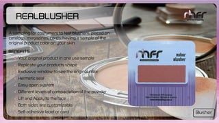 RealBlusher
Your original product in one use sample
Replicate your products shape
Exclusive window to see the original color
Hermetic seal
Easy open system
Different levels of compactation of the powder
Lift and Apply to the face
Both sides are customizable
Self-adhesive label or card
Benefits
A sampling for costumers to test blushers, placed on
catalogs, magazines, cards; having a sample of the
original product color on your skin.
Blusher
 