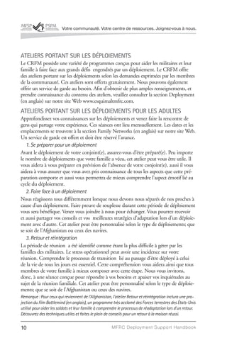 Votre communauté. Votre centre de ressources. Joignez-vous à nous.




ATELIERS PORTANT SUR LES DÉPLOIEMENTS
Le CRFM possède une variété de programmes conçus pour aider les militaires et leur
famille à faire face aux grands défis engendrés par un déploiement. Le CRFM offre
des ateliers portant sur les déploiements selon les demandes exprimées par les membres
de la communauté. Ces ateliers sont offerts gratuitement. Nous pouvons également
offrir un service de garde au besoin. Afin d’obtenir de plus amples renseignements, et
prendre connaissance du contenu des ateliers, veuillez consulter la section Deployment
(en anglais) sur notre site Web www.esquimaltmfrc.com.
ATELIERS PORTANT SUR LES DÉPLOIEMENTS POUR LES ADULTES
Approfondissez vos connaissances sur les déploiements et venez faire la rencontre de
gens qui partage votre expérience. Ces séances ont lieu mensuellement. Les dates et les
emplacements se trouvent à la section Family Networks (en anglais) sur notre site Web.
Un service de garde est offert et doit être réservé l’avance.
   1. Se préparer pour un déploiement
Avant le déploiement de votre conjoint(e), assurez-vous d’être préparé(e). Peu importe
le nombre de déploiements que votre famille a vécu, cet atelier peut vous être utile. Il
vous aidera à vous préparer en prévision de l’absence de votre conjoint(e), aussi il vous
aidera à vous assurer que vous avez pris connaissance de tous les aspects que cette pré-
paration comporte et aussi vous permettra de mieux comprendre l’aspect émotif lié au
cycle du déploiement.
   2. Faire face à un déploiement
Nous réagissons tous différemment lorsque nous devons nous séparés de nos proches à
cause d’un déploiement. Faire preuve de souplesse durant cette période de déploiement
vous sera bénéfique. Venez vous joindre à nous pour échanger. Vous pourrez recevoir
et aussi partager vos conseils et vos meilleures stratégies d’adaptation lors d’un déploie-
ment avec d’autre. Cet atelier peut être personnalisé selon le type de déploiements; que
se soit de l’Afghanistan ou ceux des navires.
   3. Retour et réintégration
La période de réunion a été identifié comme étant la plus difficile à gérer par les
familles des militaires. Le stress opérationnel peut avoir une incidence sur votre
réunion. Comprendre le processus de transition lié au passage d’être déployé à celui
de la vie de tous les jours est essentiel. Cette compréhension vous aidera ainsi que tous
membres de votre famille à mieux composer avec cette étape. Nous vous invitons,
donc, à une séance conçue pour répondre à vos besoins et apaiser vos inquiétudes au
sujet de la réunion familiale. Cet atelier peut être personnalisé selon le type de déploie-
ments; que se soit de l’Afghanistan ou ceux des navires.
Remarque : Pour ceux qui reviennent de l’Afghanistan, l’atelier Retour et réintégration inclura une pro-
jection du film Battlemind (en anglais), un programme très acclamé des Forces terrestres des États-Unis
utilisé pour aider les soldats et leur famille à comprendre le processus de réadaptation lors d’un retour.
Découvrez des techniques utiles et faites le plein de conseils pour un retour à la maison réussi.


10                                                     MFRC Deployment Suppor t Handbook
 