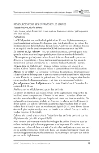 Votre communauté. Votre centre de ressources. Joignez-vous à nous.




RESSOURCES POUR LES ENFANTS ET LES JEUNES
Trousse de survie pour les enfants
Cette trousse inclut des activités et des sujets de discussion à animer par les parents
avec leurs enfants.
Publications
Le CRFM possède une multitude de publications liées aux déploiements conçues
pour les enfants et les jeunes. Ces livres ont pour but de réconforter les enfants des
militaires déployés durant l’absence de leur parent. Ces livres sont offerts en français
et en anglais à tous les emplacements du CRFM ainsi que sur notre site Web.
La maman de Jojo s’absente - Jojo, un castor de quatre ans, apprend que sa mère
quitte la maison pour une longue période pour aider un membre de la famille.
« Nous espérons que les jeunes enfants de trois à six ans, dont un des parents est
déployé, se reconnaîtront et feront des liens avec les expériences de Jojo ce qui les
motiveront à faire des activités avec lui », explique Nathalie Connolly, l’auteure.
Un père dont on peut être fier - Un père militaire explique son absence à ses
enfants. Ce livre s’adresse aux jeunes enfants et comporte beaucoup d’illustrations.
Maman est un soldat - Ce livre relate l’expérience des enfants qui déménagent suite
à la relocalisation de leur parent et par conséquent doivent laisser derrière eux parents
et amis. L’histoire est racontée du point de vue d’un enfant de cinq ans, dont la mère
est un membre des Forces canadiennes et vit dans une communauté militaire.
Journal personnel pour le déploiement - Ce cahier d’activités est à l’intention des
enfants de 8 à 11 ans.
Ateliers sur les déploiements pour les enfants
Les ateliers à l’intention des enfants portant sur les déploiements ont pour but de
les aider à mieux composer avec l’absence de leur parent. Les ateliers offrent une
occasion aux enfants d’interagir avec des pairs qui vivent une situation similaire. Ces
ateliers aideront votre enfant à valider ses émotions en relation avec le déploiement
de son parent. Ces ateliers s’adressent aux enfants d’âge préscolaire de (3 à 5 ans),
scolaire de (6 à 8 ans) et pour les préadolescents âgés de (9 à 12 ans). Si vous désirez
obtenir de plus amples renseignements ou inscrire votre enfant à l’un de ces ateliers,
veuillez composer le 363-2640.
Cahiers de travail d’exercice à l’intention des enfants portant sur les
déploiements (bientôt disponible!!)
Nous sommes présentement entrain de développer des cahiers d’exercices pour les
enfants ainsi qu’un guide d’accompagnement pour les parents. Ces cahiers per-
mettront aux enfants, de faire une série d’exercices liés au déploiement avec leur par-
ent ou avec la personne qui prend soins d’eux. Ces cahiers d’exercices se veulent une
ressource supplémentaire pour les enfants qui ne pourront pas participer aux ateliers
portant sur les déploiements.


MFRC Deployment Suppor t Handbook                                                     11
 