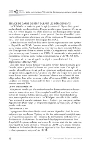 Votre communauté. Votre centre de ressources. Joignez-vous à nous.




SERVICE DE GARDE DE RÉPIT DURANT LES DÉPLOIEMENTS
  Le CRFM offre un service de garde de répit (nouveau-né à l’âge scolaire) gratuit
aux familles des membres militaires déployés (ou absent pour des raisons liées au tra-
vail). Ces services de garde sont offerts à raison de trois heures par semaine jusqu’à
un maximum de quatre séances de 3 heures par mois. Pour être admissible à ce ser-
vice le militaire doit être absent pour une période minimum de 28 jours consécutifs
ou (21 jours pour les membres de l’équipage d’un NDC).
  Les familles désirant bénéficier de ce service devront se procurer des cartes à perfor-
er (disponibles au CRFM). Ces cartes seront utilisées pour compiler les services utili-
sés par chaque famille. Pour bénéficier de ce service vous devrez compléter le formu-
laire d’inscription et adhérer aux normes établies. Ce programme est rendu possible
grâce aux campagnes de financement du CRFM. Si vous avez des besoins particuliers
en matière de service de garde, veuillez communiquer avec le CRFM : 363-2640.
Programme de service de garde de répit le samedi durant les
déploiements (NOUVEAU!)
  Vous n’êtes pas en mesure d’utiliser votre carte à perforer durant la semaine pour
l’une des « séances gratuites»? Mais vous avez quand même besoin d’un répit? Si
vous êtes admissible au service de garde de répit durant les déploiements et voudriez
un répit un samedi, appelez-nous. Ce service sera offert une fois par mois, pour une
séance de trois heures consécutive. Ces services s’adressent aux enfants de 18 mois
à l’âge scolaire. Pour utiliser ce service veuillez téléphoner au CRFM au 363-2640.
Les places sont limitées. Pour connaître les dates et les heures de ce service veuillez
consulter notre site Web.
Lis-moi une histoire ce soir
  Vous pourrez prendre part à la routine du coucher de votre enfant même lorsque
vous serez absent. Avant votre départ, enregistré un vidéo de vous lisant une his-
toire ou en entrain de faire une activité. Ainsi, votre enfant pourra bénéficier de
votre présence pendant votre absence. Le CRFM peut vous aider à faire ce vidéo.
Nous avons mis à votre disposition des livres et des jouets que vous pourrez utiliser.
Apportez votre DVD vierge. Ce programme est gratuit. Appelez au 363-2640 pour
prendre rendez-vous.
Des histoires de la mer
  Le programme Lis-moi une histoire ce soir, est aussi disponible à bord du navire,
ceci permet aux membres de l’équipage de faire leur vidéo durant leur déploiement.
Ce programme est accessible par l’entremise du représentant à bord du navire. Ce
dernier mettra à la disposition des membres de l’équipage une sélection de livres
desquels ils/elles pourront choisir leur histoire. Ils pourront ainsi faire leur vidéo tout
en naviguant. La même sélection se retrouvera au CRFM-CAPC et ainsi permettre
à l’enfant de lire la même histoire tout en regardant le vidéo de sa mère ou son père.
Les livres peuvent être empruntés au CRFM.


12                                             MFRC Deployment Suppor t Handbook
 