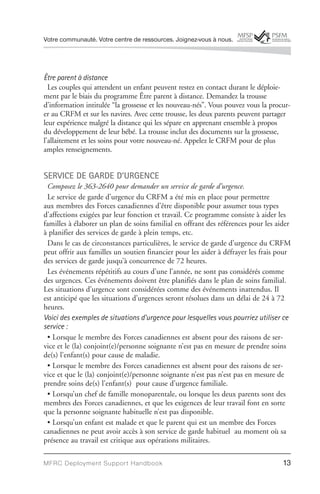 Votre communauté. Votre centre de ressources. Joignez-vous à nous.




Être parent à distance
  Les couples qui attendent un enfant peuvent restez en contact durant le déploie-
ment par le biais du programme Être parent à distance. Demandez la trousse
d’information intitulée “la grossesse et les nouveau-nés”. Vous pouvez vous la procur-
er au CRFM et sur les navires. Avec cette trousse, les deux parents peuvent partager
leur expérience malgré la distance qui les sépare en apprenant ensemble à propos
du développement de leur bébé. La trousse inclut des documents sur la grossesse,
l’allaitement et les soins pour votre nouveau-né. Appelez le CRFM pour de plus
amples renseignements.


SERVICE DE GARDE D’URGENCE
 Composez le 363-2640 pour demander un service de garde d’urgence.
 Le service de garde d’urgence du CRFM a été mis en place pour permettre
aux membres des Forces canadiennes d’être disponible pour assumer tous types
d’affections exigées par leur fonction et travail. Ce programme consiste à aider les
familles à élaborer un plan de soins familial en offrant des références pour les aider
à planifier des services de garde à plein temps, etc.
 Dans le cas de circonstances particulières, le service de garde d’urgence du CRFM
peut offrir aux familles un soutien financier pour les aider à défrayer les frais pour
des services de garde jusqu’à concurrence de 72 heures.
 Les événements répétitifs au cours d’une l’année, ne sont pas considérés comme
des urgences. Ces événements doivent être planifiés dans le plan de soins familial.
Les situations d’urgence sont considérées comme des événements inattendus. Il
est anticipé que les situations d’urgences seront résolues dans un délai de 24 à 72
heures.
Voici des exemples de situations d’urgence pour lesquelles vous pourriez utiliser ce
service :
 • Lorsque le membre des Forces canadiennes est absent pour des raisons de ser-
vice et le (la) conjoint(e)/personne soignante n’est pas en mesure de prendre soins
de(s) l’enfant(s) pour cause de maladie.
 • Lorsque le membre des Forces canadiennes est absent pour des raisons de ser-
vice et que le (la) conjoint(e)/personne soignante n’est pas n’est pas en mesure de
prendre soins de(s) l’enfant(s) pour cause d’urgence familiale.
 • Lorsqu’un chef de famille monoparentale, ou lorsque les deux parents sont des
membres des Forces canadiennes, et que les exigences de leur travail font en sorte
que la personne soignante habituelle n’est pas disponible.
 • Lorsqu’un enfant est malade et que le parent qui est un membre des Forces
canadiennes ne peut avoir accès à son service de garde habituel au moment où sa
présence au travail est critique aux opérations militaires.

MFRC Deployment Suppor t Handbook                                                  13
 