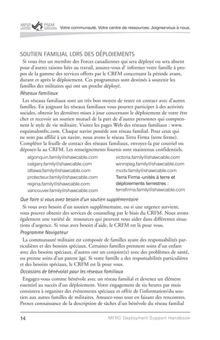 Votre communauté. Votre centre de ressources. Joignez-vous à nous.




SOUTIEN FAMILIAL LORS DES DÉPLOIEMENTS
 Si vous êtes un membre des Forces canadiennes qui sera déployé ou sera absent
pour d’autres raisons liées au travail, assurez-vous d’ informer votre famille à pro-
pos de la gamme des services offerts par le CRFM concernant la période avant,
durant et après le déploiement. Ces programmes sont destinés à soutenir les
familles des militaires qui ont un proche déployé.
Réseaux familiaux
 Les réseaux familiaux sont un très bon moyen de rester en contact avec d’autres
familles. En joignant les réseaux familiaux vous pourrez participer à des activités
sociales, obtenir les dernières mises à jour concernant le déploiement de votre être
cher et recevoir un soutien mutuel de la part de d’autres personnes qui compren-
nent le style de vie militaire. Visitez les pages Web des réseaux familiaux : www.
esquimaltmfrc.com. Chaque navire possède son réseau familial. Pour ceux qui
ne sont pas affilié à un navire, nous avons le réseau Terra Firma (terre ferme).
Compléter la feuille de contact des réseaux familiaux, envoyez-la par courriel ou
déposez-la au CRFM. Les renseignements fournis sont maintenus confidentiels.
     algonquin.family@shawcable.com             victoria.family@shawcable.com
     calgary.family@shawcable.com               winnipeg.family@shawcable.com
     ottawa.family@shawcable.com                mcdv.family@shawcable.com
     protecteur.family@shawcable.com            Terra Firma -unités à terre et
     regina.family@shawcable.com                déploiements terrestres :
     vancouver.family@shawcable.com             terrafirma.family@shawcable.com
Que faire si vous avez besoin d’un soutien supplémentaire
  Si vous avez besoin d’un soutien supplémentaire, ou si une urgence survient,
vous pouvez obtenir des services de counseling par le biais du CRFM. Nous avons
également une variété de ressources qui peuvent vous aider dans différentes situa-
tions d’urgence. Si vous avez besoin d’aide, le CRFM est là pour vous.
Programme Navigateur
  La communauté militaire est composée de familles ayant des responsabilités par-
ticulières et des besoins spéciaux. Certaines familles prennent soins d’un enfant
avec des besoins spéciaux, d’autres ont un conjoint(e) avec des problèmes de santé,
ou prenne soins d’un parent âgé. Si votre famille a des responsabilités particulières
et des besoins spéciaux, le CRFM est là pour vous.
Occasions de bénévolat pour les réseaux familiaux
  Engagez-vous comme bénévole avec un réseau familial et devenez un élément
essentiel au succès d’un déploiement. Votre engagement de six heures par mois
consistera à organiser des événements spéciaux et offrir de l’information/du sou-
tien aux autres familles de militaires. Amusez-vous tout en faisant des rencontres.
Prenez connaissance de la description de tâches d’un bénévole du réseau familial

14                                          MFRC Deployment Suppor t Handbook
 
