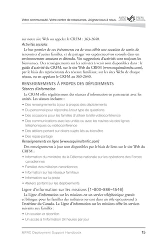 Votre communauté. Votre centre de ressources. Joignez-vous à nous.




sur notre site Web ou appelez le CRFM : 363-2640.
Activités sociales
 Le but premier de ces événements est de vous offrir une occasion de sortir, de
rencontrer d’autres familles, et de partager vos expériences/vos conseils dans un
environnement amusant et détendu. Vos suggestions d’activités sont toujours les
bienvenues. Des renseignements sur les activités à venir sont disponibles dans : le
guide d’activité du CRFM, sur le site Web du CRFM (www.esquimaltmfrc.com),
par le biais des représentants des réseaux familiaux, sur les sites Webs de chaque
réseau, ou en appelant le CRFM au 363-2640.
RENSEIGNEMENTS À PROPOS DES DÉPLOIEMENTS
Séances d’information
 Le CRFM offre régulièrement des séances d’information en partenariat avec les
unités. Les séances incluent :
• Des renseignements à jour à propos des déploiements
• Du personnel pour répondre à tout type de questions
• Des occasions pour les familles d’utiliser la télé vidéoconférence
• Des communications avec les unités ou avec les navires via des lignes
  téléphoniques ou vidéoconférence
• Des ateliers portant sur divers sujets liés au bien-être
• Des repas-partage
Renseignements en ligne (www.esquimaltmfrc.com)
 Des renseignements à jour sont disponibles par le biais de liens sur le site Web du
CRFM :
• Information du ministère de la Défense nationale sur les opérations des Forces
  canadiennes
• Familles des militaires canadiennes
• Information sur les réseaux familiaux
• Information sur la poste
• Ateliers portant sur les déploiements
Ligne d’information sur les missions (1-800-866-4546)
  La Ligne d’information sur les missions est un service téléphonique gratuit
et bilingue pour les familles des militaires servant dans un rôle opérationnel à
l’extérieur du Canada. La Ligne d’information sur les missions offre les services
suivants aux familles :
• Un soutien et réconfort
• Un accès à l’information 24 heures par jour


MFRC Deployment Suppor t Handbook                                                   15
 