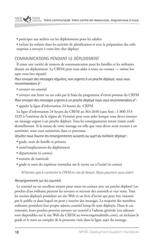 Votre communauté. Votre centre de ressources. Joignez-vous à nous.




 • participer aux ateliers sur les déploiements pour les adultes
 • inclure les enfants dans les activités de planification et avec la préparation des colis
 surprises à envoyer à votre être cher déployé

COMMUNICATIONS PENDANT LE DÉPLOIEMENT
 Il existe une variété de moyens de communication pour les familles et les militaires
durant un déploiement. Le CRFM peut vous aider à rester en contact — même lor-
sque vous êtes séparés!
Pour envoyer des messages réguliers, non urgents à un proche déployé, nous vous
recommandons d’ :
 • envoyer un courriel
 • envoyer une lettre ou un colis par le biais du programme d’envoi postaux du CRFM
Pour envoyer des messages urgents à un proche déployé nous vous recommandons d’ :
 • appeler la ligne d’information 24 heures du CRFM
 La ligne d’information 24 heures du CRFM au 363-2640 (sans frais : 1-800-353-
3329 à l’extérieur de la région de Victoria) peut vous aider lorsque vous devez envoyer
un message urgent à un proche déployé. Tous les renseignements seront traités confi-
dentiellement. Si la nature de votre message est telle que vous devez avoir recourt à un
aumônier, nous vous assisterons dans ce processus.
Veuillez nous fournir les renseignements suivants au sujet du militaire déployé :
 • grade, nom de famille et prénom
 • unité/emplacement du déploiement
 • département (si connu)
 • numéro de matricule
 • grade et nom du supérieur immédiat sur le navire ou à l’unité (si connu)

     N’hésitez-pas à contacter le CRFM en cas de besoin. Nous pourrons vous aider!

Renseignements sur les courriels
  Le courriel est un excellent moyen pour rester en contact avec un proche déployé! Les
proches d’un militaire peuvent lui envoyer et recevoir des courriels et vice versa. Tous
les navires déployés possèdent un site Web et un livre d’invité qui peut être visionné
par le public et dans lequel on peut y inscrire des messages. La majorité des membres
militaires possèdent leur propre adresse courriel lorsqu’ils sont déployés. Dans le cas
contraire, leurs proches peuvent envoyer un courriel à l’adresse générale (ces adresses
sont disponibles sur le site Web du CRFM au www.esquimaltmfrc.com), en incluant le
grade et le nom au complet de la personne visée dans la ligne sujet du message.


18                                              MFRC Deployment Suppor t Handbook
 