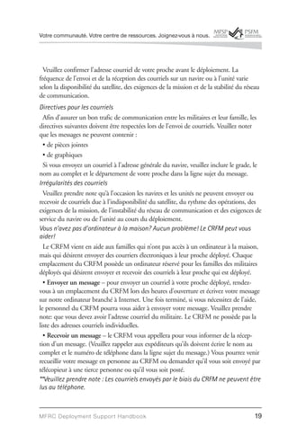 Votre communauté. Votre centre de ressources. Joignez-vous à nous.




  Veuillez confirmer l’adresse courriel de votre proche avant le déploiement. La
fréquence de l’envoi et de la réception des courriels sur un navire ou à l’unité varie
selon la disponibilité du satellite, des exigences de la mission et de la stabilité du réseau
de communication.
Directives pour les courriels
  Afin d’assurer un bon trafic de communication entre les militaires et leur famille, les
directives suivantes doivent être respectées lors de l’envoi de courriels. Veuillez noter
que les messages ne peuvent contenir :
  • de pièces jointes
  • de graphiques
  Si vous envoyez un courriel à l’adresse générale du navire, veuillez inclure le grade, le
nom au complet et le département de votre proche dans la ligne sujet du message.
Irrégularités des courriels
  Veuillez prendre note qu’à l’occasion les navires et les unités ne peuvent envoyer ou
recevoir de courriels due à l’indisponibilité du satellite, du rythme des opérations, des
exigences de la mission, de l’instabilité du réseau de communication et des exigences de
service du navire ou de l’unité au cours du déploiement.
Vous n’avez pas d’ordinateur à la maison? Aucun problème! Le CRFM peut vous
aider!
  Le CRFM vient en aide aux familles qui n’ont pas accès à un ordinateur à la maison,
mais qui désirent envoyer des courriers électroniques à leur proche déployé. Chaque
emplacement du CRFM possède un ordinateur réservé pour les familles des militaires
déployés qui désirent envoyer et recevoir des courriels à leur proche qui est déployé.
  • Envoyer un message – pour envoyer un courriel à votre proche déployé, rendez-
vous à un emplacement du CRFM lors des heures d’ouverture et écrivez votre message
sur notre ordinateur branché à Internet. Une fois terminé, si vous nécessitez de l’aide,
le personnel du CRFM pourra vous aider à envoyer votre message. Veuillez prendre
note: que vous devez avoir l’adresse courriel du militaire. Le CRFM ne possède pas la
liste des adresses courriels individuelles.
  • Recevoir un message – le CRFM vous appellera pour vous informer de la récep-
tion d’un message. (Veuillez rappeler aux expéditeurs qu’ils doivent écrire le nom au
complet et le numéro de téléphone dans la ligne sujet du message.) Vous pourrez venir
recueillir votre message en personne au CRFM ou demander qu’il vous soit envoyé par
télécopieur à une tierce personne ou qu’il vous soit posté.
**Veuillez prendre note : Les courriels envoyés par le biais du CRFM ne peuvent être
lus au téléphone.



MFRC Deployment Suppor t Handbook                                                         19
 