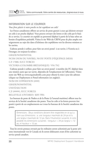 Votre communauté. Votre centre de ressources. Joignez-vous à nous.




INFORMATION SUR LE COURRIER
Vous ferez plaisir à votre proche en lui expédiant un colis!
  Les Forces canadiennes offrent un service de poste gratuit à ceux qui désirent envoyer
un colis à un proche déployé. Vous pouvez envoyer des lettres et des colis par le biais
de ce service. Le courrier est expédié au personnel déployé à partir de la base selon un
horaire d’expédition préétabli. Visitez le site Web du CRFM pour de plus amples ren-
seignements au sujet des dates d’échéance des expéditions vers les diverses missions et
les navires.
  L’adresse postale à utiliser, pour faire un envoi postal à un navire, à Victoria ou à
l’étranger, est toujours la même :
GRADE/NOM/INITIAL
NCSM (NOM DU NAVIRE), N0 DU POSTE D’ÉQUIPAGE (MESS)
C.P. 17000, SUCC FORCES
VICTORIA (COLOMBIE-BRITANNIQUE) V9A 7N2
  L’adresse postale à utiliser, pour faire un envoi postal à membre des FC déployé dans
une mission autre que sur navire, dépendra de l’emplacement de l’affectation. Visitez
notre site Web au www.esquimaltmfrc.com pour obtenir la mise à jour des adresses
(cliquez sur Deployment et Postal information (en anglais)).
NOM DE L’OPÉRATION (####)
GRADE/NOM/INITIAL
UNITÉ/SECTION
C.P. (#####), SUCC FORCES
BELLEVILLE (ONTARIO) K8N 5W6
  Les bureaux de poste de Naden et de la Flotte (à l’arsenal maritime) offrent tous les
services de la Société canadienne des postes. Tous les colis et les lettres peuvent être
postés à partir de ces emplacements ou à tous les bureaux de la Société canadienne des
postes.

         Dimensions : Deux conditions doivent être respectées en ce qui a
         train aux dimensions : a. une longueur maximale de 24 po et b.
         une largeur maximale de 12 po. Dans l’illustration suivante, le colis
         possède les dimensions suivantes : longueur = 24 po largeur = 12
         po, et hauteur = 12 po.

 Tous les envois postaux envoyés par les militaires seront acheminés par la poste aéri-
enne internationale vers le Canada où ils seront dédouanés avant d’être acheminé au
service postal canadien.

20                                            MFRC Deployment Suppor t Handbook
 