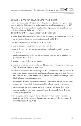 Votre communauté. Votre centre de ressources. Joignez-vous à nous.




LORSQUE QU’AUCUN FRAIS POSTAL N’EST REQUIS
 Les Forces canadiennes offrent un service de distribution du courrier « gratuit » pour
tous les militaires déployés sur des navires canadiens ou à l’étranger (excepté à la BFC
Alert). Ce service permet aux familles de faire l’envoi postal, de colis et de lettres aux
militaires qui sont en déploiement opérationnel.
Les points suivants sont importants doivent être respectés :
a) aucun don de bienfaisance et/ou aucune aide humanitaire ne doit être envoyé par ce
   service (conformément aux politiques émises par le VCEMD).
b) le poids maximum pour les colis est de 10 kg (20 lb)
c) les colis trop gros ou trop lourd ne seront pas acceptés.
d) les colis doivent être bien adressés aux militaires, incluant leur grade, leur unité et
   l’opération.
e) tous les colis doivent posséder une liste détaillée du contenu dans le coin inférieur
   gauche sur le dessus du colis.
f) les lettres peuvent également être postées.
g) les colis sont analysés aux rayons X avant d’être expédiés à l’étranger et peuvent faire
   l’objet d’une inspection par le pays d’accueil.
h) les Forces canadiennes et le bureau de poste de la Flotte ne sont PAS responsables de
   toute perte, tout vol ou dommage causé aux articles envoyés par ce service. Comme
   il n’y a aucuns frais postaux apposés sur les articles, aucune réclamation ne peut être
   faite à la Société canadienne des postes;
i) aucun service de retour du courrier, dans le cas d’articles non livrables, ne sera offert
   sans des frais postaux, d’où l’importance de bien adresser les colis et les lettres;
j) l’expéditeur doit inscrire son nom, adresse et numéro de téléphone dans le coin
    supérieur gauche du colis. Cela permet au bureau de poste de la Flotte de le con-
    tacter en cas de problème
k) des frais postaux sont exigibles, si vous désirez envoyer un courrier recommandé ou
   assurer votre colis, En payant des frais postaux, vous pouvez également envoyer des
   colis allant jusqu’à 20 kg (40 lb).




MFRC Deployment Suppor t Handbook                                                            21
 