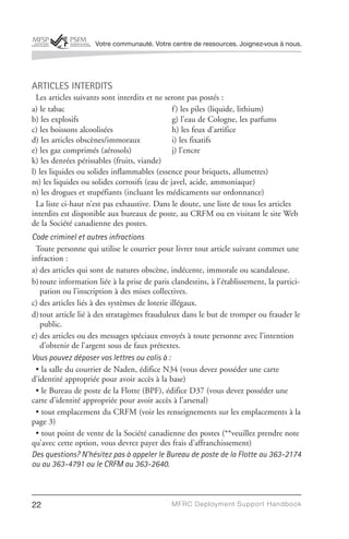 Votre communauté. Votre centre de ressources. Joignez-vous à nous.




ARTICLES INTERDITS
  Les articles suivants sont interdits et ne seront pas postés :
a) le tabac                                    f ) les piles (liquide, lithium)
b) les explosifs                               g) l’eau de Cologne, les parfums
c) les boissons alcoolisées                    h) les feux d’artifice
d) les articles obscènes/immoraux              i) les fixatifs
e) les gaz comprimés (aérosols)                j) l’encre
k) les denrées périssables (fruits, viande)
l) les liquides ou solides inflammables (essence pour briquets, allumettes)
m) les liquides ou solides corrosifs (eau de javel, acide, ammoniaque)
n) les drogues et stupéfiants (incluant les médicaments sur ordonnance)
  La liste ci-haut n’est pas exhaustive. Dans le doute, une liste de tous les articles
interdits est disponible aux bureaux de poste, au CRFM ou en visitant le site Web
de la Société canadienne des postes.
Code criminel et autres infractions
 Toute personne qui utilise le courrier pour livrer tout article suivant commet une
infraction :
a) des articles qui sont de natures obscène, indécente, immorale ou scandaleuse.
b) toute information liée à la prise de paris clandestins, à l’établissement, la partici-
   pation ou l’inscription à des mises collectives.
c) des articles liés à des systèmes de loterie illégaux.
d) tout article lié à des stratagèmes frauduleux dans le but de tromper ou frauder le
   public.
e) des articles ou des messages spéciaux envoyés à toute personne avec l’intention
   d’obtenir de l’argent sous de faux prétextes.
Vous pouvez déposer vos lettres ou colis à :
 • la salle du courrier de Naden, édifice N34 (vous devez posséder une carte
d’identité appropriée pour avoir accès à la base)
 • le Bureau de poste de la Flotte (BPF), édifice D37 (vous devez posséder une
carte d’identité appropriée pour avoir accès à l’arsenal)
 • tout emplacement du CRFM (voir les renseignements sur les emplacements à la
page 3)
 • tout point de vente de la Société canadienne des postes (**veuillez prendre note
qu’avec cette option, vous devrez payer des frais d’affranchissement)
Des questions? N’hésitez pas à appeler le Bureau de poste de la Flotte au 363-2174
ou au 363-4791 ou le CRFM au 363-2640.



22                                            MFRC Deployment Suppor t Handbook
 