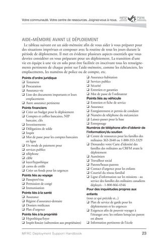 Votre communauté. Votre centre de ressources. Joignez-vous à nous.




AIDE-MÉMOIRE AVANT LE DÉPLOIEMENT
 Le tableau suivant est un aide-mémoire afin de vous aider à vous préparer pour
des situations imprévues et composer avec la routine de tous les jours durant la
période de déploiement. Il met en évidence plusieurs aspects essentiels que vous
devriez considérer en vous préparant pour un déploiement. La transition d’une
vie en équipe à une vie en solo peut être facilitée en inscrivant tous les renseigne-
ments pertinents de chaque point sur l’aide-mémoire, comme les échéanciers, les
emplacements, les numéros de police ou de compte, etc.
Points d’ordre juridique                         q   Assurance-habitation
q Testament                                      q   Services publics
q Procuration                                    q   Sécurité
q Assurance-vie                                  q   Entretien et garanties
q Liste des documents importants et leurs        q   Mot de passe de l’ordinateur
  emplacements                                   Points liés au véhicule
q Autre assurance pertinente                     q Entretien et fiche de service
Points financiers                                q Assurance
q Créer un budget pour le déploiement            q Enregistrement et permis de conduire
q Comptes et coffres bancaires, NIP              q Numéro de téléphone du mécanicien
  bancaire, clés                                 q Laissez-passer pour la base
q Investissements                                q Entreposage
q Délégations de solde                           Numéros de téléphone afin d’obtenir de
q Impôt                                          l’information/du soutien
q Mot de passe pour les comptes bancaires        q Centre de ressources pour les familles des
  en ligne                                           militaires 363-2640 ou 1-800-353-3329
q Un mode de paiement pour                       q Demandez votre Carte d’identité des
q services publics                                   familles des militaires au CRFM avant le
q téléphone                                          déploiement
q câble                                          q Aumôniers
q loyer/hypothèque                               q Travailleur social
q cartes de crédit                               q Parents/beaux-parents
                                                 q Contact d’urgence pour les enfants
q Créer un fonds pour les urgences
                                                 q Courriel du réseau familial
Points liés au voyage                            q Ligne d’information sur les missions - au
q Passeport/visa                                     service des familles des militaires canadiens
q Permission de congé                                déployés - 1-800-866-4546
q Immunisation                                   Pour des inquiétudes propres aux
Points liés à la santé                           enfants
q Assurance                                      (tout ce qui précède et...)
q Régime d’assurance-dentaire                    q Plan de service de garde pour les
q Dossiers médicaux                                  déploiements et les urgences
q Plan d’urgence                                 q Exigences afin de pouvoir voyager à
Points liés à la propriété                           l’étranger avec les enfants lorsqu’un parent
q Hypothèque/loyer                                   est absent
q Impôt foncier (subvention aux propriétaires)   q Information pertinente de l’école


MFRC Deployment Suppor t Handbook                                                              23
 