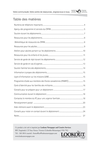 Votre communauté. Votre centre de ressources. Joignez-vous à nous.


Table des matières
 Numéros de téléphone importants ..................................................................................................... 4
 Aperçu des programme et services du CRFM ................................................................................. 5
 Soutien durant les déploiements ......................................................................................................... 7
 Ressources pour les déploiements....................................................................................................... 8
  Bibliothèque de ressources du CRFM ................................................................................................ 8
 Ressources pour les adultes ................................................................................................................... 9
 Ateliers pour adultes portant sur les déploiements ...................................................................10
 Ressources pour les enfants et les jeunes ...................................................................................... 11
 Service de garde de répit durant les déploiements ....................................................................12
 Service de garde en cas d’urgence.....................................................................................................13
 Soutien familial lors des déploiements............................................................................................14
 Information à propos des déploiements .........................................................................................15
 Ligne d’information sur les missions (LIM) ....................................................................................15
 Programme d’aide aux membres des Forces canadiennes (PAMFC) ....................................15
 Carte d’identité pour les familles des militaires ...........................................................................16
 Conseils pour se préparer pour un déploiement .........................................................................17
 Communication durant le déploiement ..........................................................................................18
 Contactez le membre du FC pour une urgence familiale .........................................................18
 Renseignement postal ..........................................................................................................................20
 Aide-mémoire avant le déploiement ................................................................................................23
 Conseils pour rester en contact durant le déploiement: ..........................................................24
 Notes .......................................................................................................................................................... 27




   Ce produit a été créé et imprimé par Lookout Newspaper and Creative Services:
   BFC Esquimalt, C.P. Succ Forces, Victoria (Colombie-Britannique) V9A 7N2
   Tél. : 363-3014 courriel : frontoffice@lookoutnewspaper.com
   www.lookoutnewspaper.com                                         NEWSPAPER & CREATIVE SERVICES
 