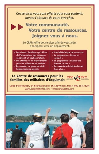 Ces services vous sont offerts pour vous soutenir,
             durant l’absence de votre être cher.

               Votre communauté.
t
t
                Votre centre de ressources.
                  Joignez vous à nous.
             Le CRFM offre des services afin de vous aider
                  à composer avec un déploiement.

    • Des réseaux familiaux qui offrent   • Une bibliothèque de ressources
      de l’information, des occasions     • Le programme « Rester en
      sociales et un soutien mutuel.        contact »
    • Des ateliers sur les déploiements   • Le programme « Lis-moi une
      pour les enfants et les adultes       histoire ce soir »
    • Des services de garde de répit      • Des occasions de bénévolats et
      hebdomadaires gratuits                bien plus…


 Le Centre de ressources pour les
familles des militaires d’Esquimalt
Ligne d’information, 24 heures par jour: 363-2640 (sans frais 1-800-353-3329)
               www.esquimaltmfrc.com • mfrc@shawcable.com
 