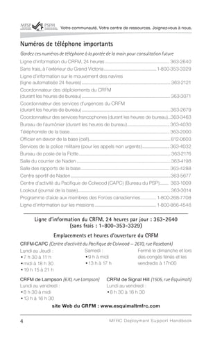 Votre communauté. Votre centre de ressources. Joignez-vous à nous.


Numéros de téléphone importants
Gardez ces numéros de téléphone à la portée de la main pour consultation future
Ligne d’information du CRFM, 24 heures ................................................................ 363-2640
Sans frais, à l’extérieur du Grand Victoria ....................................................1-800-353-3329
Ligne d’information sur le mouvement des navires
(ligne automatisée 24 heures) ........................................................................................ 363-2121
Coordonnateur des déploiements du CRFM
(durant les heures de bureau) ........................................................................................363-3071
Coordonnateur des services d’urgences du CRFM
(durant les heures de bureau) ........................................................................................363-2679
Coordonnateur des services francophones (durant les heures de bureau)...363-3463
Bureau de l’aumônier (durant les heures de bureau) .......................................... 363-4030
Téléphoniste de la base................................................................................................... 363-2000
Officier en devoir de la base (cell).................................................................................812-0603
Services de la police militaire (pour les appels non urgents) ........................... 363-4032
Bureau de poste de la Flotte ........................................................................................... 363-2176
Salle du courrier de Naden ............................................................................................. 363-4198
Salle des rapports de la base ........................................................................................ 363-4288
Centre sportif de Naden ...................................................................................................363-5677
Centre d’activité du Pacifique de Colwood (CAPC) (Bureau du PSP)......... 363-1009
Lookout (journal de la base)............................................................................................363-3014
Programme d’aide aux membres des Forces canadiennes ................ 1-800-268-7708
Ligne d’information sur les missions .............................................................1-800-866-4546

          Ligne d’information du CRFM, 24 heures par jour : 363-2640
                         (sans frais : 1-800-353-3329)
                         Emplacements et heures d’ouverture du CRFM
CRFM-CAPC (Centre d’activité du Pacifique de Colwood — 2610, rue Rosebank)
Lundi au Jeudi :              Samedi :                  Fermé le dimanche et lors
•7 h 30 à 11 h                •9 h à midi               des congés fériés et les
•midi à 18 h 30               •13 h à 17 h              vendredis à 17h00
•19 h 15 à 21 h
CRFM de Lampson (670, rue Lampson) CRFM de Signal Hill (1505, rue Esquimalt)
Lundi au vendredi :                 Lundi au vendredi :
•8 h 30 à midi                      •8 h 30 à 16 h 30
•13 h à 16 h 30
               site Web du CRFM : www.esquimaltmfrc.com


4                                                                   MFRC Deployment Suppor t Handbook
 