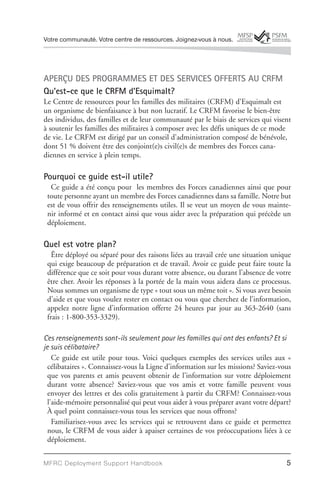Votre communauté. Votre centre de ressources. Joignez-vous à nous.




APERÇU DES PROGRAMMES ET DES SERVICES OFFERTS AU CRFM
Qu’est-ce que le CRFM d’Esquimalt?
Le Centre de ressources pour les familles des militaires (CRFM) d’Esquimalt est
un organisme de bienfaisance à but non lucratif. Le CRFM favorise le bien-être
des individus, des familles et de leur communauté par le biais de services qui visent
à soutenir les familles des militaires à composer avec les défis uniques de ce mode
de vie. Le CRFM est dirigé par un conseil d’administration composé de bénévole,
dont 51 % doivent être des conjoint(e)s civil(e)s de membres des Forces cana-
diennes en service à plein temps.

Pourquoi ce guide est-il utile?
  Ce guide a été conçu pour les membres des Forces canadiennes ainsi que pour
 toute personne ayant un membre des Forces canadiennes dans sa famille. Notre but
 est de vous offrir des renseignements utiles. Il se veut un moyen de vous mainte-
 nir informé et en contact ainsi que vous aider avec la préparation qui précède un
 déploiement.

Quel est votre plan?
   Être déployé ou séparé pour des raisons liées au travail crée une situation unique
 qui exige beaucoup de préparation et de travail. Avoir ce guide peut faire toute la
 différence que ce soit pour vous durant votre absence, ou durant l’absence de votre
 être cher. Avoir les réponses à la portée de la main vous aidera dans ce processus.
 Nous sommes un organisme de type « tout sous un même toit ». Si vous avez besoin
 d’aide et que vous voulez rester en contact ou vous que cherchez de l’information,
 appelez notre ligne d’information offerte 24 heures par jour au 363-2640 (sans
 frais : 1-800-353-3329).

Ces renseignements sont-ils seulement pour les familles qui ont des enfants? Et si
je suis célibataire?
    Ce guide est utile pour tous. Voici quelques exemples des services utiles aux «
  célibataires ». Connaissez-vous la Ligne d’information sur les missions? Saviez-vous
  que vos parents et amis peuvent obtenir de l’information sur votre déploiement
  durant votre absence? Saviez-vous que vos amis et votre famille peuvent vous
  envoyer des lettres et des colis gratuitement à partir du CRFM? Connaissez-vous
  l’aide-mémoire personnalisé qui peut vous aider à vous préparer avant votre départ?
  À quel point connaissez-vous tous les services que nous offrons?
    Familiarisez-vous avec les services qui se retrouvent dans ce guide et permettez
  nous, le CRFM de vous aider à apaiser certaines de vos préoccupations liées à ce
  déploiement.


MFRC Deployment Suppor t Handbook                                                   5
 