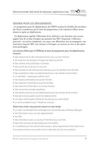 Votre communauté. Votre centre de ressources. Joignez-vous à nous.




SOUTIEN POUR LES DÉPLOIEMENTS
 Le programme pour les déploiements du CRFM soutien les familles des membres
des Forces canadiennes par le biais de programmes et de ressources offerts avant,
durant et après un déploiement.
  Un déploiement signifie l’affectation d’un militaire à une fonction non accom-
pagnée loin de sa base d’origine qui pourrait être BFC Esquimalt. L’affection
peut-être : un service temporaire, un cours, une affectation non accompagnée, une
restriction imposée (RI), une mission à l’étranger, un exercice en mer et des opéra-
tions prolongées.
Les services offerts par le CRFM par le biais du programme pour les déploiements
incluent :
• des ressources et des renseignements à jour sur les missions
• de l’aide lors de situations d’urgences liées à la famille
• des centres d’accueil (drop in centres)
• des points de chute pour le courrier
• des activités et des événements spéciaux pour les adultes et les familles
• des publications liées aux déploiements pour les adultes et les enfants
• un site Web — www.esquimaltmfrc.com
• des réseaux bénévoles de soutien familial
• des séances d’information pour les familles
• des séances d’information sur la réunification
• des rencontres sociales régulières
• des ateliers portant sur les déploiements pour les adultes et les enfants
• des services de garde durant les déploiements
• une ligne d’information offerte 24 heures par jour (363-2640)
• un service téléphonique « Rester en contact »
Venez nous visiter, vous pourrez trouver en tout temps
• un salon confortablement aménagé pour les familles des militaires déployés
• de l’information à jour sur les déploiements
• du café
• des ordinateurs avec un accès à l’Internet et aux courriels
• des livres, des jeux et des jouets pour les enfants
• un babillard pour les événements sociaux, des programmes et des ressources
• du personnel pour vous aider et pour répondre à toute vos questions



MFRC Deployment Suppor t Handbook                                                  7
 