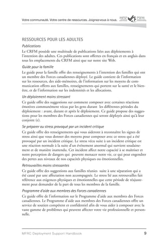 Votre communauté. Votre centre de ressources. Joignez-vous à nous.




RESSOURCES POUR LES ADULTES
Publications
Le CRFM possède une multitude de publications liées aux déploiements à
l’intention des adultes. Ces publications sont offertes en français et en anglais dans
tous les emplacements du CRFM ainsi que sur notre site Web.
Guide pour la famille
Le guide pour la famille offre des renseignements à l’intention des familles qui ont
un membre des Forces canadiennes déployé. Le guide contient de l’information
sur les ressources, des aide-mémoires, de l’information sur les moyens de com-
munication offerts aux familles, renseignements qui portent sur la santé et le bien-
être, et de l’information sur les indemnités et les allocations.
Un déploiement moins stressant
Ce guide offre des suggestions sur comment composer avec certaines réactions
émotives communément vécus par les gens durant les différentes périodes du
déploiement : avant, durant et après le déploiement. Ce guide propose des sugges-
tions pour les membres des Forces canadiennes qui seront déployés ainsi qu’à leur
conjoint (e).
Se préparer au stress provoqué par un incident critique
Ce guide offre des renseignements qui vous aideront à reconnaître les signes de
stress ainsi que vous donner des moyens pour composer avec ce stress qui a été
provoqué par un incident critique. Le stress vécu suite à un incident critique est
une réaction normale à la suite d’un événement anormal qui survient soudaine-
ment et de manière inattendu. Cet incident affect notre capacité à se maîtriser et
notre perception de dangers qui peuvent menacer notre vie, ce qui peut engendrer
des pertes aux niveaux de nos capacités physiques ou émotionnelles.
Retrouvailles moins stressantes
Ce guide offre des suggestions aux familles réunies suite à une séparation qui a
été causé par une affectation non accompagnée. Le stress lié aux retrouvailles fait
référence aux exigences physiques et émotionnelles que cette période de réajuste-
ment peut demander de la part de tous les membres de la famille.
Programme d’aide aux membres des Forces canadiennes
Ce guide offre de l’information sur le Programme d’aide aux membres des Forces
canadiennes. Le Programme d’aide aux membres des Forces canadiennes offre un
service de soutien compétent et confidentiel afin de vous aider à composer avec la
vaste gamme de problèmes qui peuvent affecter votre vie professionnelle et person-
nelle.



MFRC Deployment Suppor t Handbook                                                     9
 