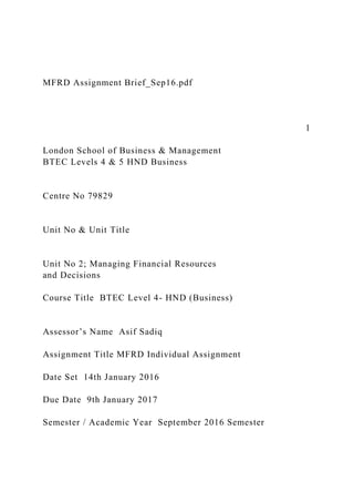 MFRD Assignment Brief_Sep16.pdf
1
London School of Business & Management
BTEC Levels 4 & 5 HND Business
Centre No 79829
Unit No & Unit Title
Unit No 2; Managing Financial Resources
and Decisions
Course Title BTEC Level 4- HND (Business)
Assessor’s Name Asif Sadiq
Assignment Title MFRD Individual Assignment
Date Set 14th January 2016
Due Date 9th January 2017
Semester / Academic Year September 2016 Semester
 