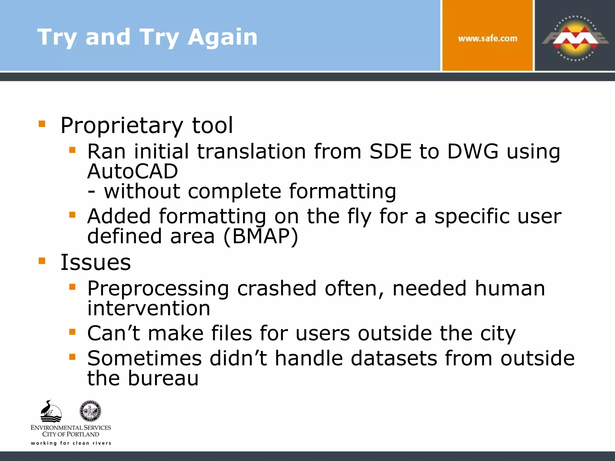 Try and Try Again Proprietary tool  Ran initial translation from SDE to DWG using AutoCAD  - without complete formatting  Added formatting on the fly for a specific user defined area (BMAP) Issues Preprocessing crashed often, needed human intervention Can’t make files for users outside the city Sometimes didn’t handle datasets from outside the bureau 