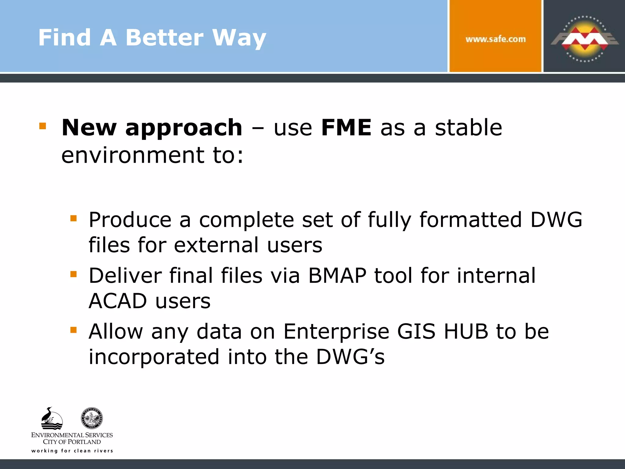 Find A Better Way New approach  – use  FME  as a stable environment to: Produce a complete set of fully formatted DWG files for external users Deliver final files via BMAP tool for internal ACAD users Allow any data on Enterprise GIS HUB to be incorporated into the DWG’s 