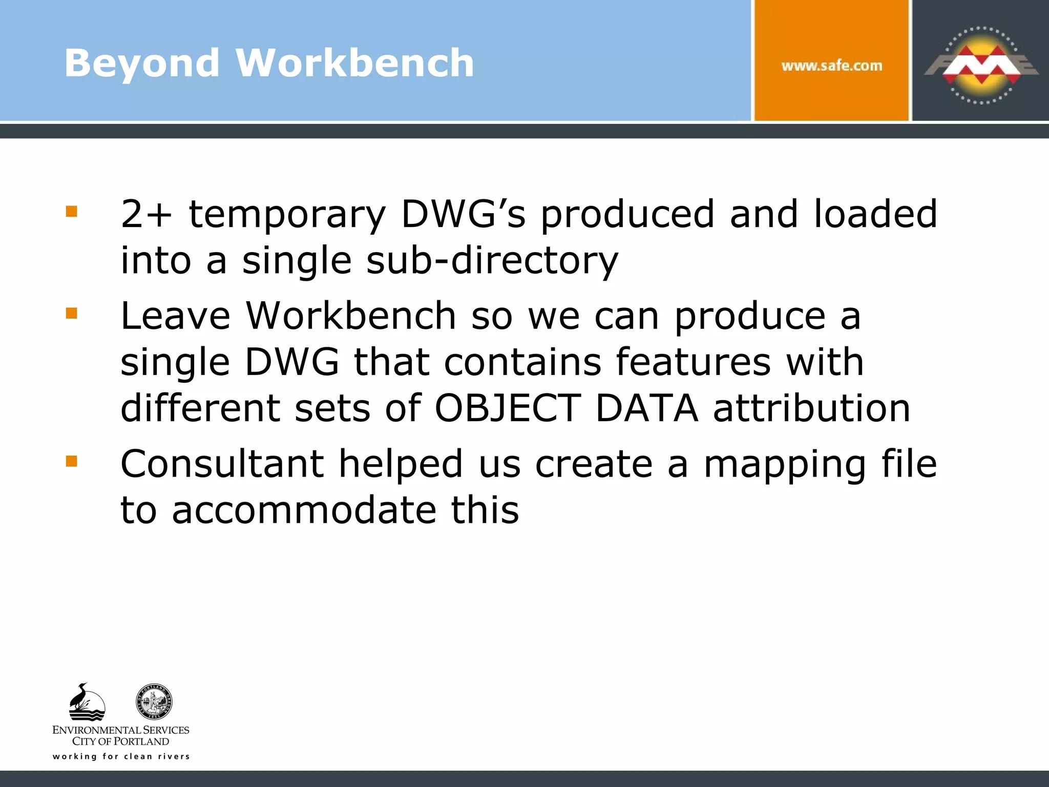 Beyond Workbench 2+ temporary DWG’s produced and loaded into a single sub-directory Leave Workbench so we can produce a single DWG that contains features with different sets of OBJECT DATA attribution Consultant helped us create a mapping file to accommodate this  