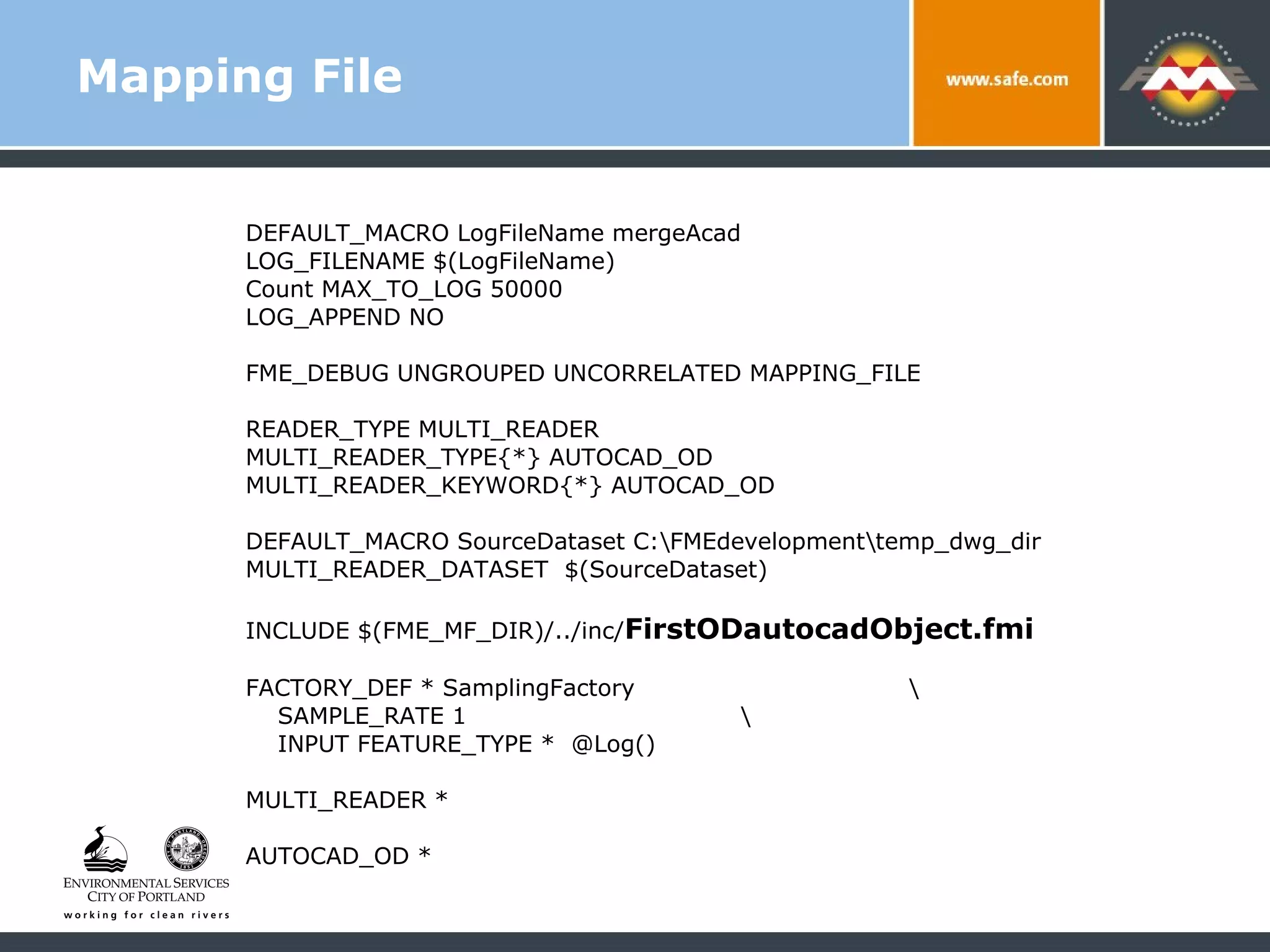 Mapping File DEFAULT_MACRO LogFileName mergeAcad LOG_FILENAME $(LogFileName) Count MAX_TO_LOG 50000 LOG_APPEND NO FME_DEBUG UNGROUPED UNCORRELATED MAPPING_FILE READER_TYPE MULTI_READER MULTI_READER_TYPE{*} AUTOCAD_OD MULTI_READER_KEYWORD{*} AUTOCAD_OD DEFAULT_MACRO SourceDataset C:\FMEdevelopment\temp_dwg_dir MULTI_READER_DATASET  $(SourceDataset) INCLUDE $(FME_MF_DIR)/../inc/ FirstODautocadObject.fmi FACTORY_DEF * SamplingFactory  \ SAMPLE_RATE 1  \ INPUT FEATURE_TYPE *  @Log() MULTI_READER *  AUTOCAD_OD *  
