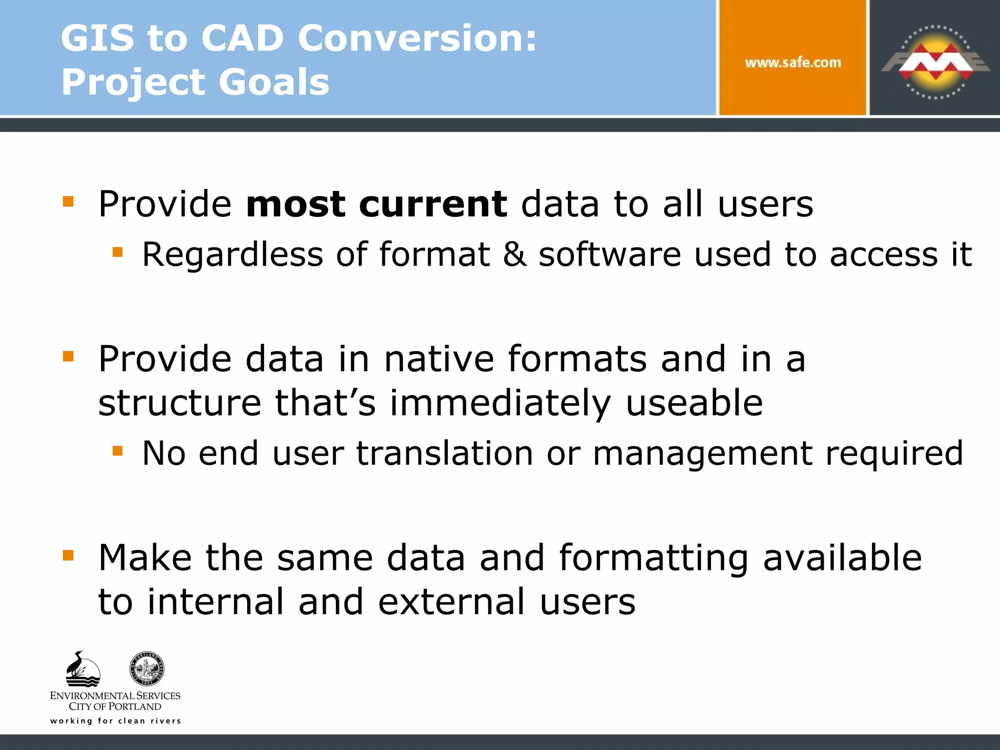 GIS to CAD Conversion: Project Goals Provide  most current  data to all users  Regardless of format & software used to access it Provide data in native formats and in a  structure that’s immediately useable  No end user translation or management required Make the same data and formatting available  to internal and external users 
