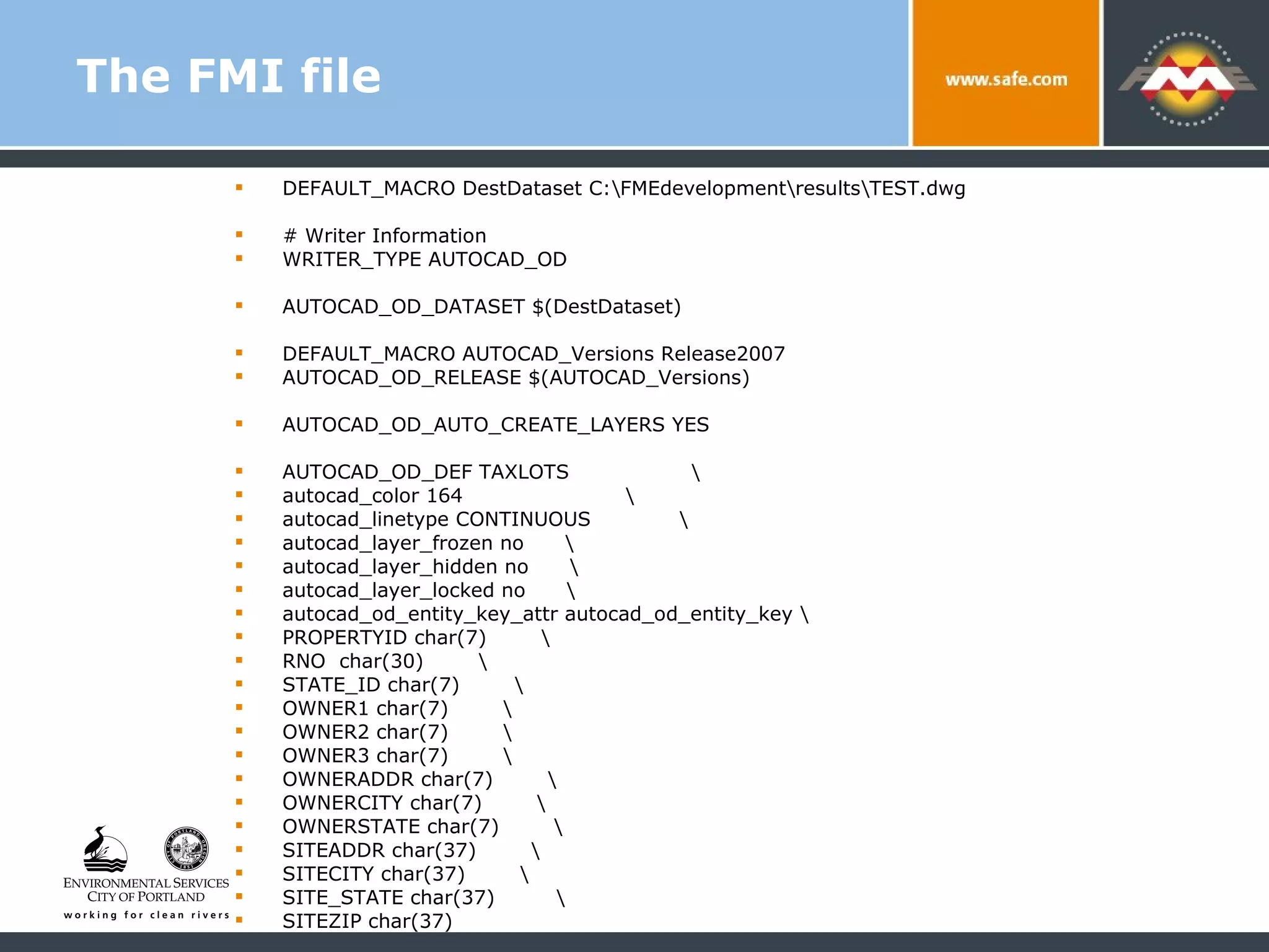 The FMI file DEFAULT_MACRO DestDataset C:\FMEdevelopment\results\TEST.dwg # Writer Information WRITER_TYPE AUTOCAD_OD AUTOCAD_OD_DATASET $(DestDataset) DEFAULT_MACRO AUTOCAD_Versions Release2007 AUTOCAD_OD_RELEASE $(AUTOCAD_Versions) AUTOCAD_OD_AUTO_CREATE_LAYERS YES AUTOCAD_OD_DEF TAXLOTS  \ autocad_color 164  \ autocad_linetype CONTINUOUS  \ autocad_layer_frozen no  \ autocad_layer_hidden no  \ autocad_layer_locked no  \ autocad_od_entity_key_attr autocad_od_entity_key \ PROPERTYID char(7)  \ RNO  char(30)  \ STATE_ID char(7)  \ OWNER1 char(7)  \ OWNER2 char(7)  \ OWNER3 char(7)  \ OWNERADDR char(7)  \ OWNERCITY char(7)  \ OWNERSTATE char(7)  \ SITEADDR char(37)  \  SITECITY char(37)  \  SITE_STATE char(37)  \  SITEZIP char(37)  